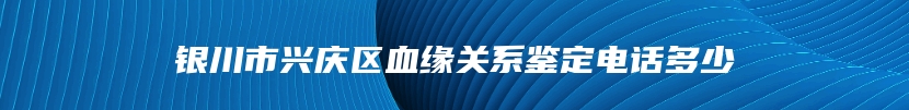 银川市兴庆区血缘关系鉴定电话多少