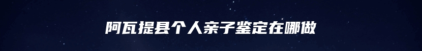 阿瓦提县个人亲子鉴定在哪做