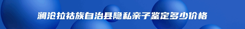 澜沧拉祜族自治县隐私亲子鉴定多少价格