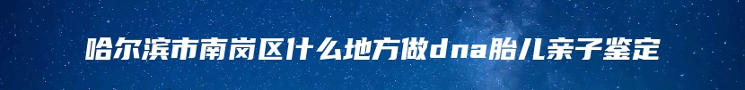 哈尔滨市南岗区什么地方做dna胎儿亲子鉴定