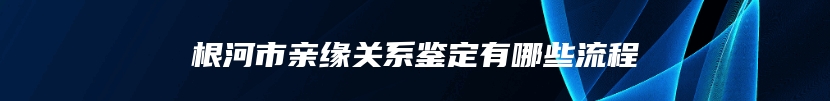 根河市亲缘关系鉴定有哪些流程