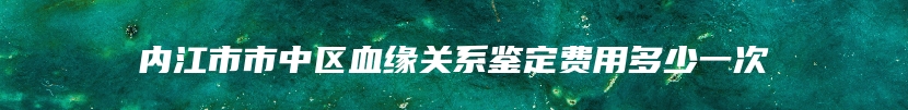 内江市市中区血缘关系鉴定费用多少一次