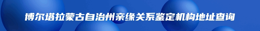 博尔塔拉蒙古自治州亲缘关系鉴定机构地址查询