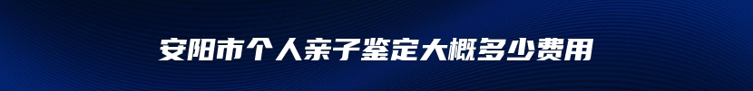 安阳市个人亲子鉴定大概多少费用