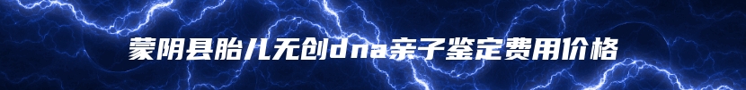 蒙阴县胎儿无创dna亲子鉴定费用价格