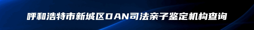 呼和浩特市新城区DAN司法亲子鉴定机构查询