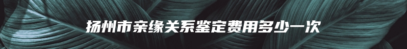 扬州市亲缘关系鉴定费用多少一次