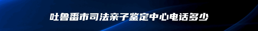 吐鲁番市司法亲子鉴定中心电话多少