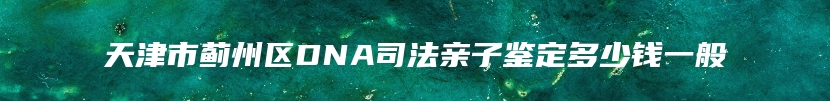 天津市蓟州区DNA司法亲子鉴定多少钱一般
