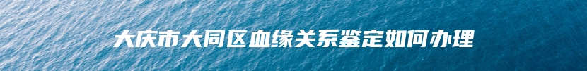 大庆市大同区血缘关系鉴定如何办理