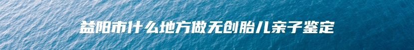 益阳市什么地方做无创胎儿亲子鉴定