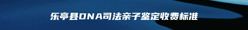 乐亭县DNA司法亲子鉴定收费标准