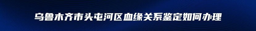 乌鲁木齐市头屯河区血缘关系鉴定如何办理