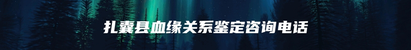 扎囊县血缘关系鉴定咨询电话