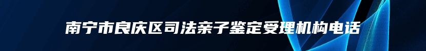 南宁市良庆区司法亲子鉴定受理机构电话