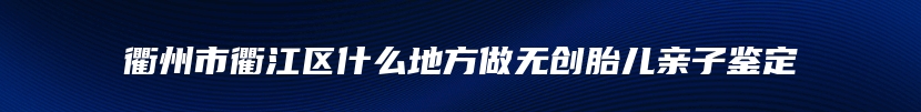衢州市衢江区什么地方做无创胎儿亲子鉴定