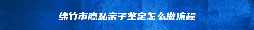 绵竹市隐私亲子鉴定怎么做流程