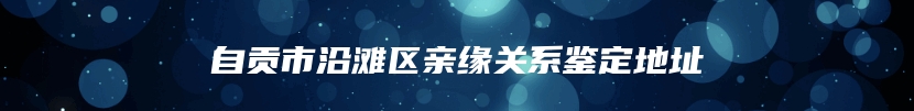 自贡市沿滩区亲缘关系鉴定地址
