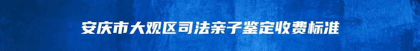 安庆市大观区司法亲子鉴定收费标准