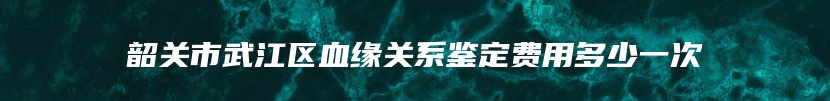 韶关市武江区血缘关系鉴定费用多少一次