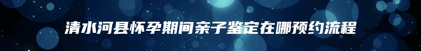 清水河县怀孕期间亲子鉴定在哪预约流程