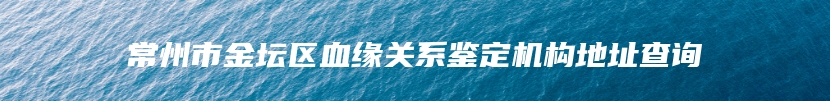 常州市金坛区血缘关系鉴定机构地址查询