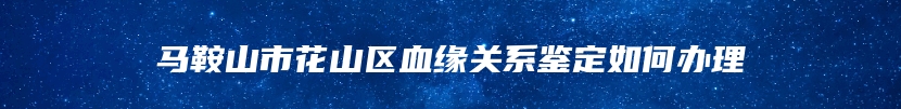 马鞍山市花山区血缘关系鉴定如何办理