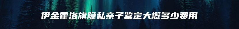 伊金霍洛旗隐私亲子鉴定大概多少费用