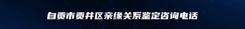 自贡市贡井区亲缘关系鉴定咨询电话