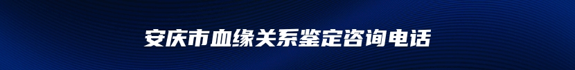 安庆市血缘关系鉴定咨询电话