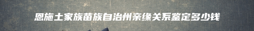 恩施土家族苗族自治州亲缘关系鉴定多少钱