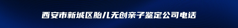 西安市新城区胎儿无创亲子鉴定公司电话