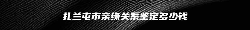 扎兰屯市亲缘关系鉴定多少钱