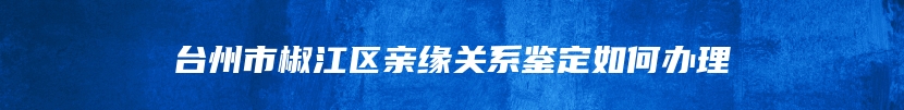 台州市椒江区亲缘关系鉴定如何办理