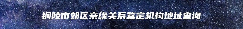 铜陵市郊区亲缘关系鉴定机构地址查询