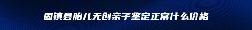 固镇县胎儿无创亲子鉴定正常什么价格