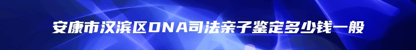 安康市汉滨区DNA司法亲子鉴定多少钱一般