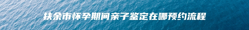 扶余市怀孕期间亲子鉴定在哪预约流程