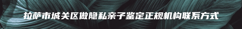 拉萨市城关区做隐私亲子鉴定正规机构联系方式