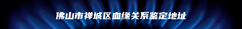 佛山市禅城区血缘关系鉴定地址