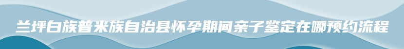 兰坪白族普米族自治县怀孕期间亲子鉴定在哪预约流程