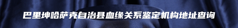 巴里坤哈萨克自治县血缘关系鉴定机构地址查询