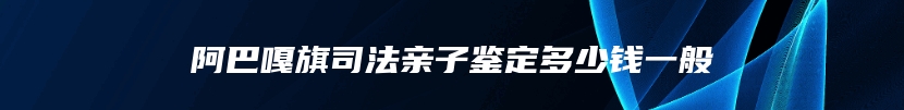 阿巴嘎旗司法亲子鉴定多少钱一般