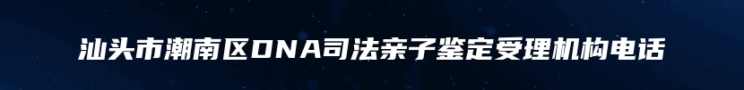 汕头市潮南区DNA司法亲子鉴定受理机构电话