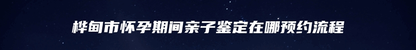 桦甸市怀孕期间亲子鉴定在哪预约流程