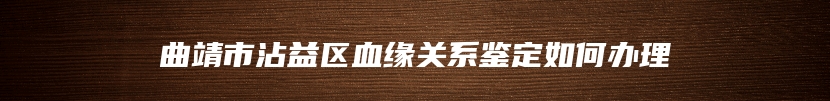 曲靖市沾益区血缘关系鉴定如何办理