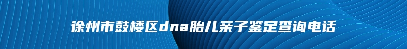 徐州市鼓楼区dna胎儿亲子鉴定查询电话