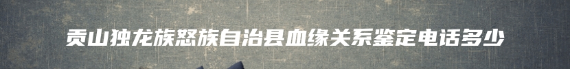 贡山独龙族怒族自治县血缘关系鉴定电话多少