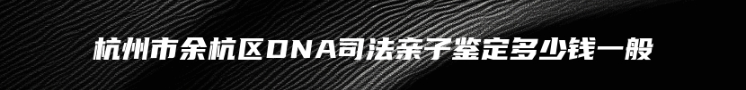 杭州市余杭区DNA司法亲子鉴定多少钱一般