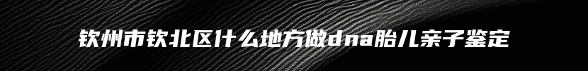 钦州市钦北区什么地方做dna胎儿亲子鉴定
